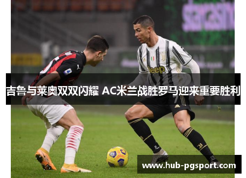 吉鲁与莱奥双双闪耀 AC米兰战胜罗马迎来重要胜利
