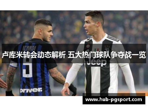 卢库米转会动态解析 五大热门球队争夺战一览