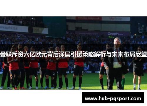 曼联斥资六亿欧元背后深层引援策略解析与未来布局展望