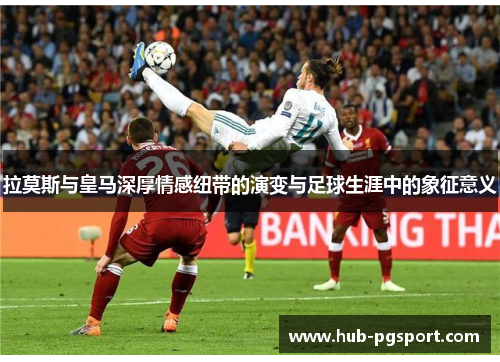 拉莫斯与皇马深厚情感纽带的演变与足球生涯中的象征意义