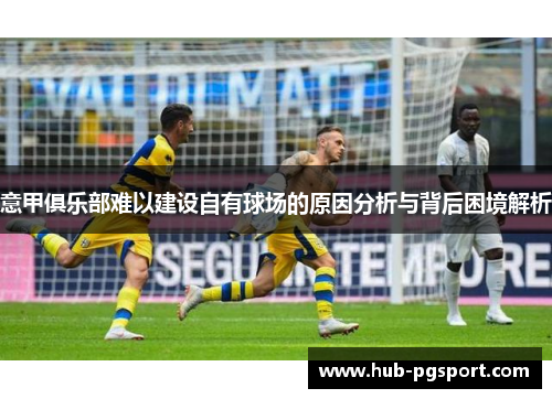 意甲俱乐部难以建设自有球场的原因分析与背后困境解析