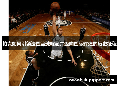 帕克如何引领法国篮球崛起并迈向国际辉煌的历史征程