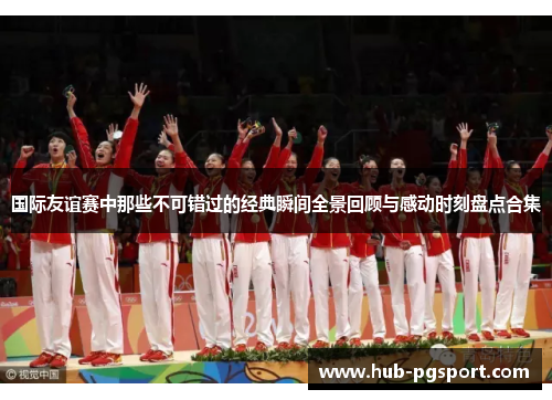 国际友谊赛中那些不可错过的经典瞬间全景回顾与感动时刻盘点合集