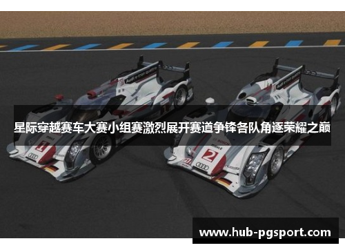 星际穿越赛车大赛小组赛激烈展开赛道争锋各队角逐荣耀之巅 星际穿越赛车大赛小组赛激烈展开赛道争锋各队角逐荣耀之巅
